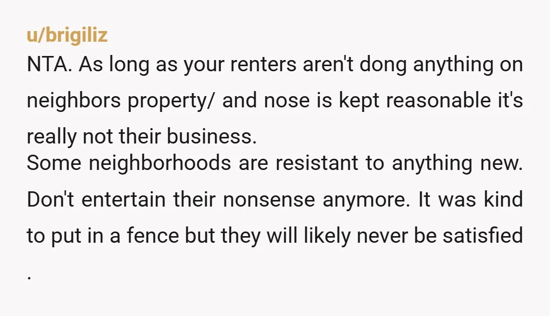 u/brigiliz NTA.  As long as your renters aren't dong anything on neighbors property/ and nose is kept reasonable it's really not their business.  Some neighborhoods are resistant to anything new. ...