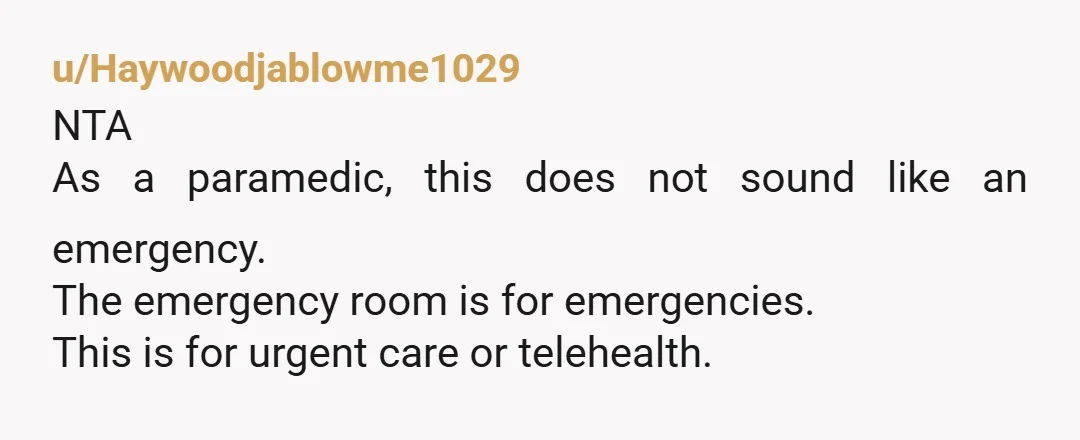 u/Haywoodjablowme1029
NTA
As a paramedic, this does not sound like an emergency.
The emergency room is for emergencies.
This is for urgent care or telehealth.
