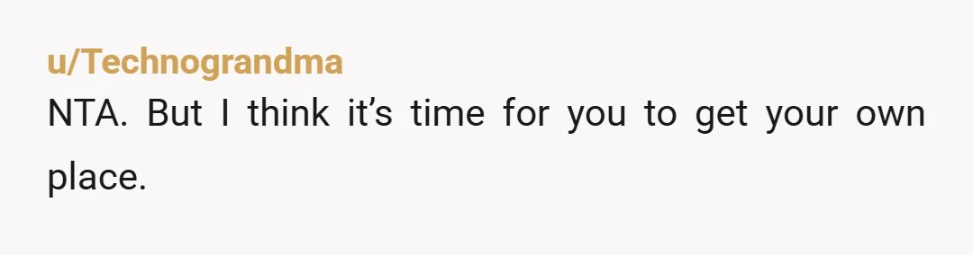 u/Technograndma
NTA. But I think it’s time for you to get your own place.