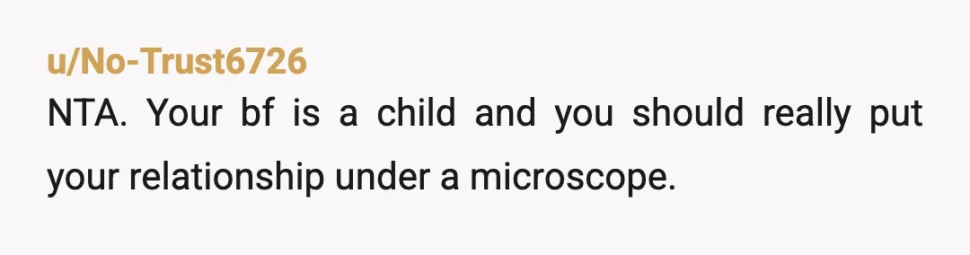 u/No-Trust6726
NTA. Your bf is a child and you should really put your relationship under a microscope.