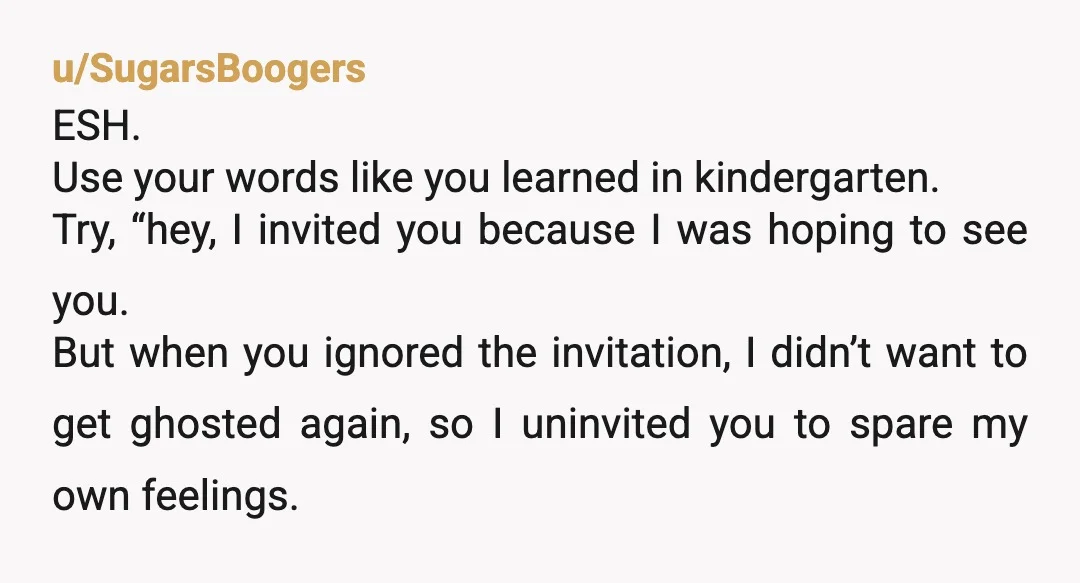 u/SugarsBoogers ESH. Use your words like you learned in kindergarten. Try, “hey, I invited you because I was hoping to see you. But when you ignored the invitation, I didn’t...