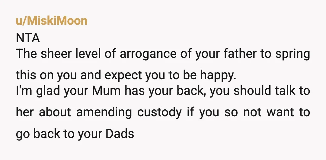 u/MiskiMoon NTA The sheer level of arrogance of your father to spring this on you and expect you to be happy. I'm glad your Mum has your back, you should...