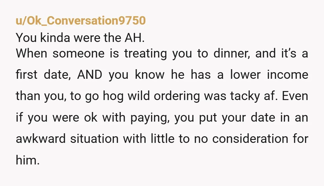u/Ok_Conversation9750 You kinda were the AH. When someone is treating you to dinner, and it’s a first date, AND you know he has a lower income than you, to go...