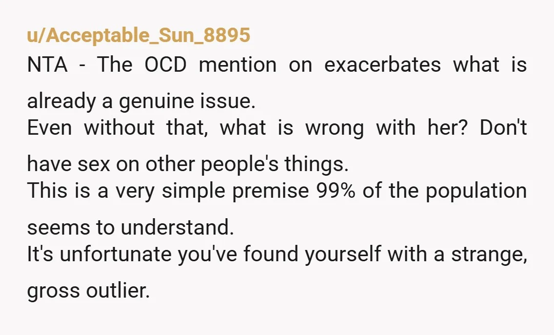 u/Acceptable_Sun_8895 NTA - The OCD mention on exacerbates what is already a genuine issue. Even without that, what is wrong with her? Don't have sex on other people's things. This...