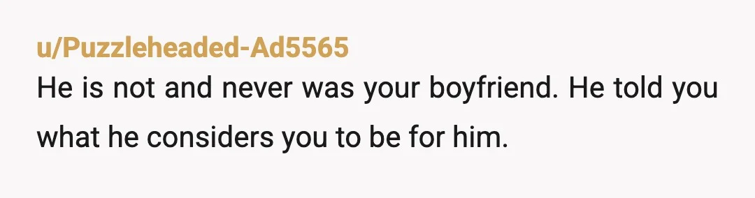 u/Puzzleheaded-Ad5565
He is not and never was your boyfriend.   He told you what he considers you to be for him.