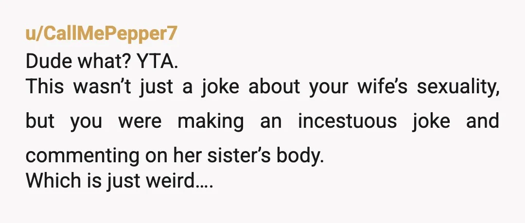 u/CallMePepper7
Dude what? YTA.
This wasn’t just a joke about your wife’s sexuality, but you were making an incestuous joke and commenting on her sister’s body.
Which is just weird….