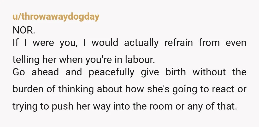u/throwawaydogday NOR. If I were you, I would actually refrain from even telling her when you're in labour. Go ahead and peacefully give birth without the burden of thinking about...