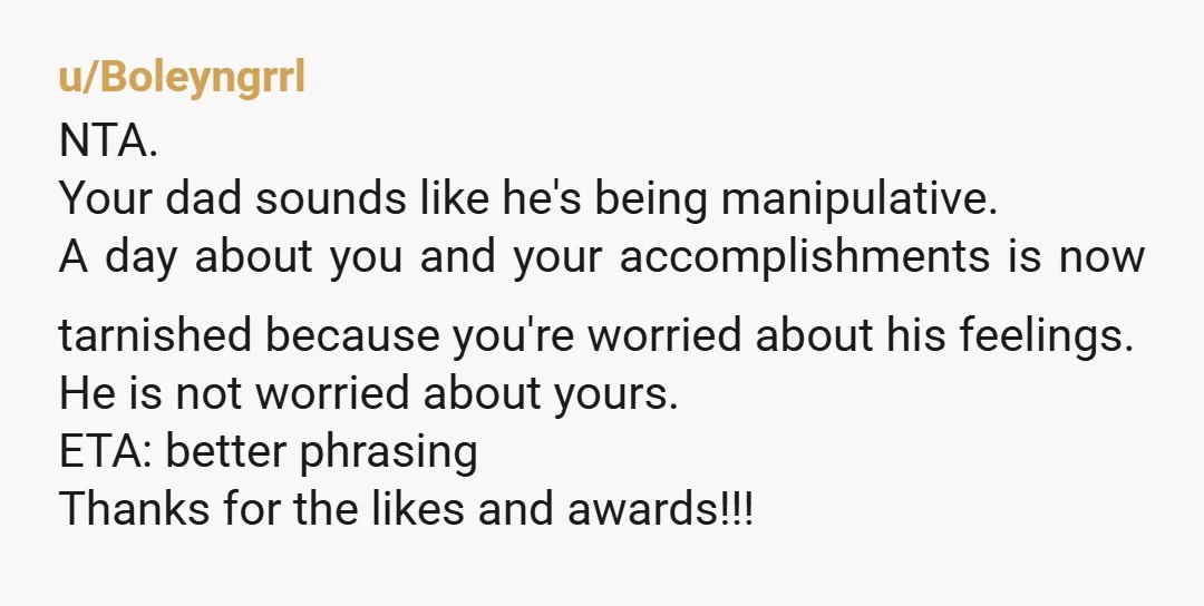 u/Boleyngrrl NTA. Your dad sounds like he's being manipulative. A day about you and your accomplishments is now tarnished because you're worried about his feelings. He is not worried about...