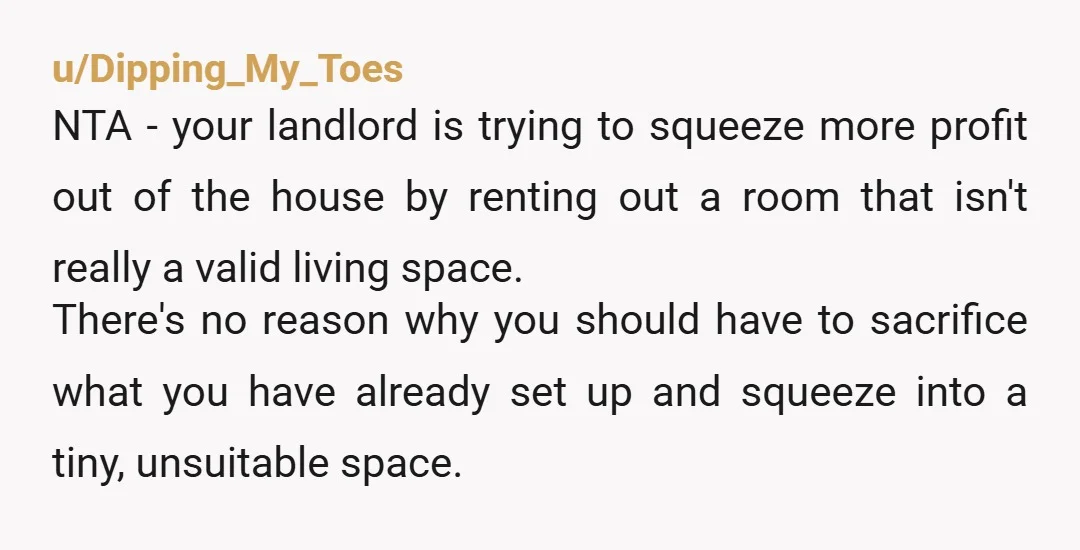 u/Dipping_My_Toes NTA - your landlord is trying to squeeze more profit out of the house by renting out a room that isn't really a valid living space. There's no reason...