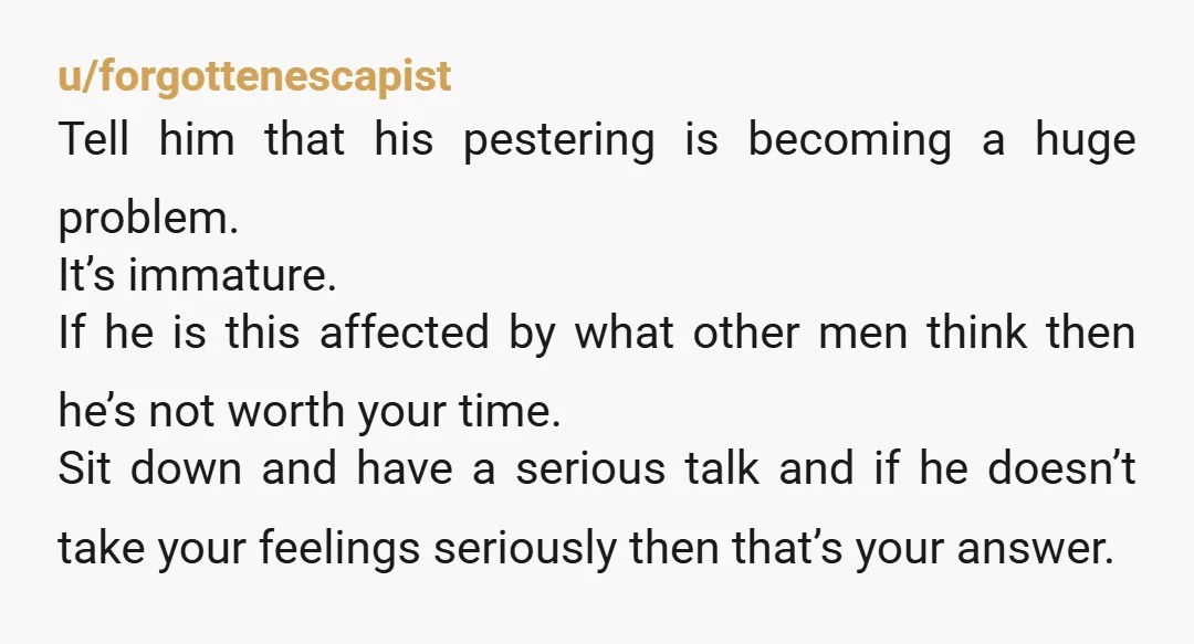 u/forgottenescapist Tell him that his pestering is becoming a huge problem. It’s immature. If he is this affected by what other men think then he’s not worth your time. Sit...