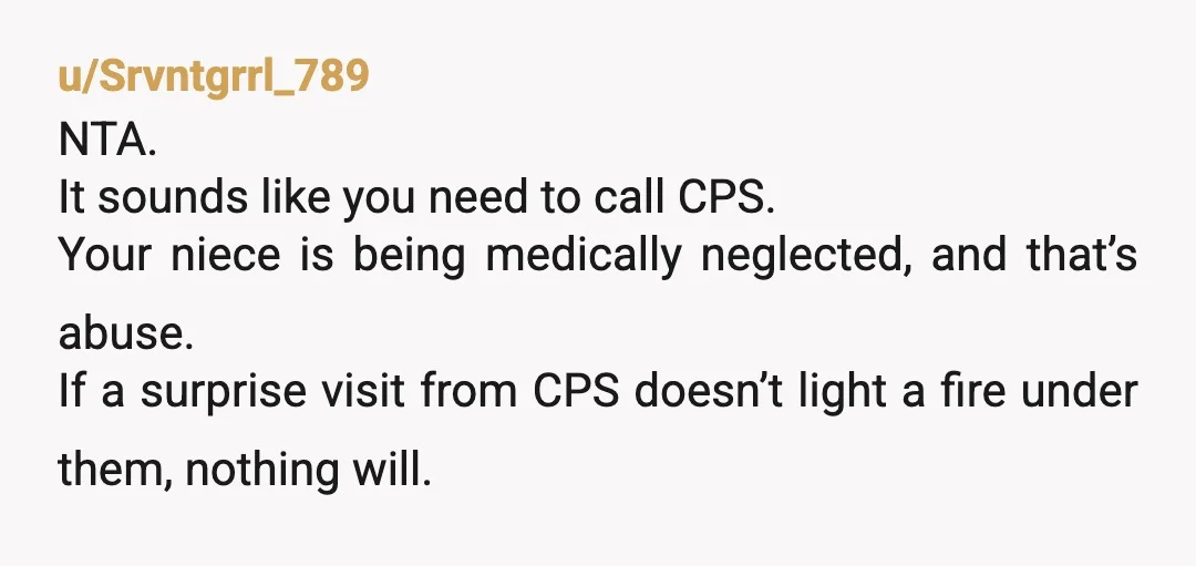 u/Srvntgrrl_789 NTA. It sounds like you need to call CPS. Your niece is being medically neglected, and that’s abuse. If a surprise visit from CPS doesn’t light a fire under...