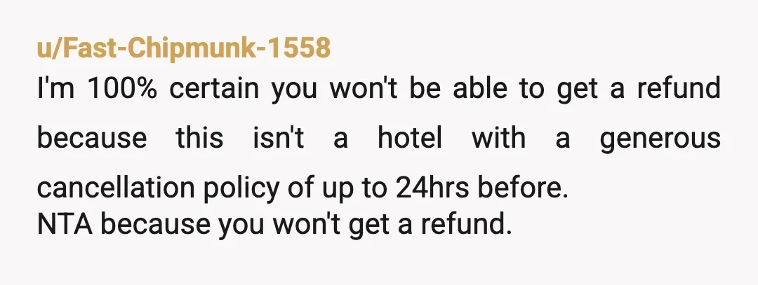 u/Fast-Chipmunk-1558 I'm 100% certain you won't be able to get a refund because this isn't a hotel with a generous cancellation policy of up to 24hrs before. NTA because you...