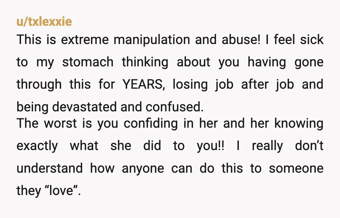 u/txlexxie This is extreme manipulation and abuse! I feel sick to my stomach thinking about you having gone through this for YEARS, losing job after job and being devastated and...