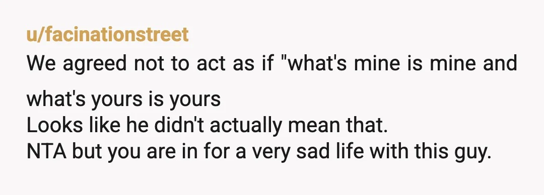 u/facinationstreet We agreed not to act as if "what's mine is mine and what's yours is yours Looks like he didn't actually mean that. NTA but you are in for...