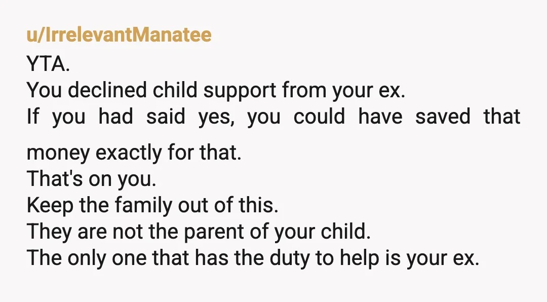 u/IrrelevantManatee YTA. You declined child support from your ex. If you had said yes, you could have saved that money exactly for that. That's on you. Keep the family out...