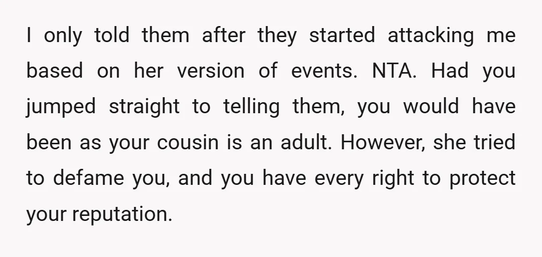 I only told them after they started attacking me based on her version of events. NTA. Had you jumped straight to telling them, you would have been as your cousin...