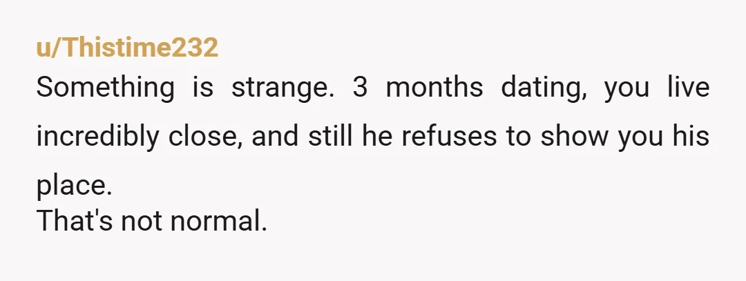 u/Thistime232 Something is strange. 3 months dating, you live incredibly close, and still he refuses to show you his place. That's not normal.
