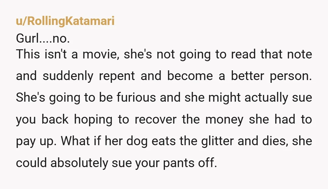 u/RollingKatamari Gurl....no. This isn't a movie, she's not going to read that note and suddenly repent and become a better person. She's going to be furious and she might actually...