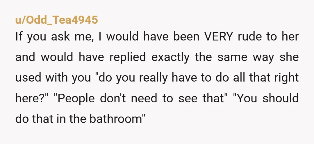 u/Odd_Tea4945 If you ask me, I would have been VERY rude to her and would have replied exactly the same way she used with you "do you really have to...