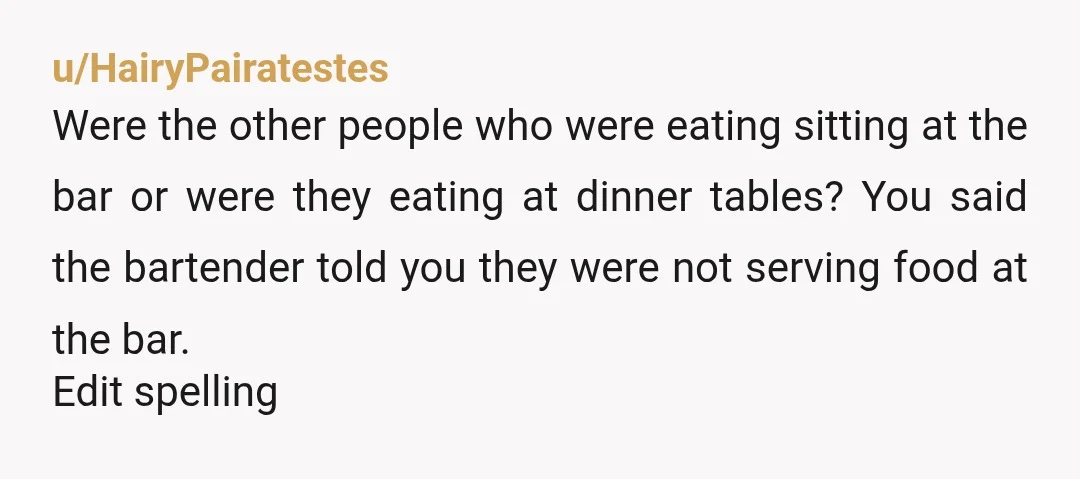 u/HairyPairatestes Were the other people who were eating sitting at the bar or were they eating at dinner tables? You said the bartender told you they were not serving food...