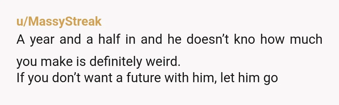 u/rellyks13 you've been together a year and a half and talked about your future and you won't tell him your income? YTA, he's not asking to share it, he just...
