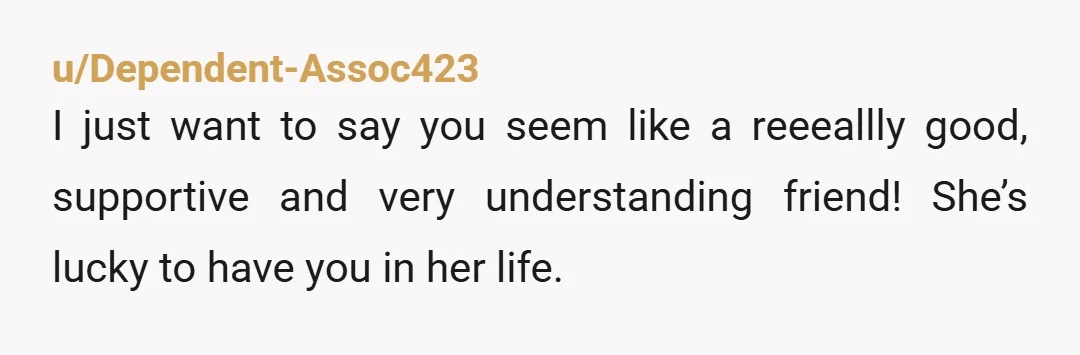 u/Dependent-Assoc423
I just want to say you seem like a reeeallly good, supportive and very understanding friend! She’s lucky to have you in her life. 