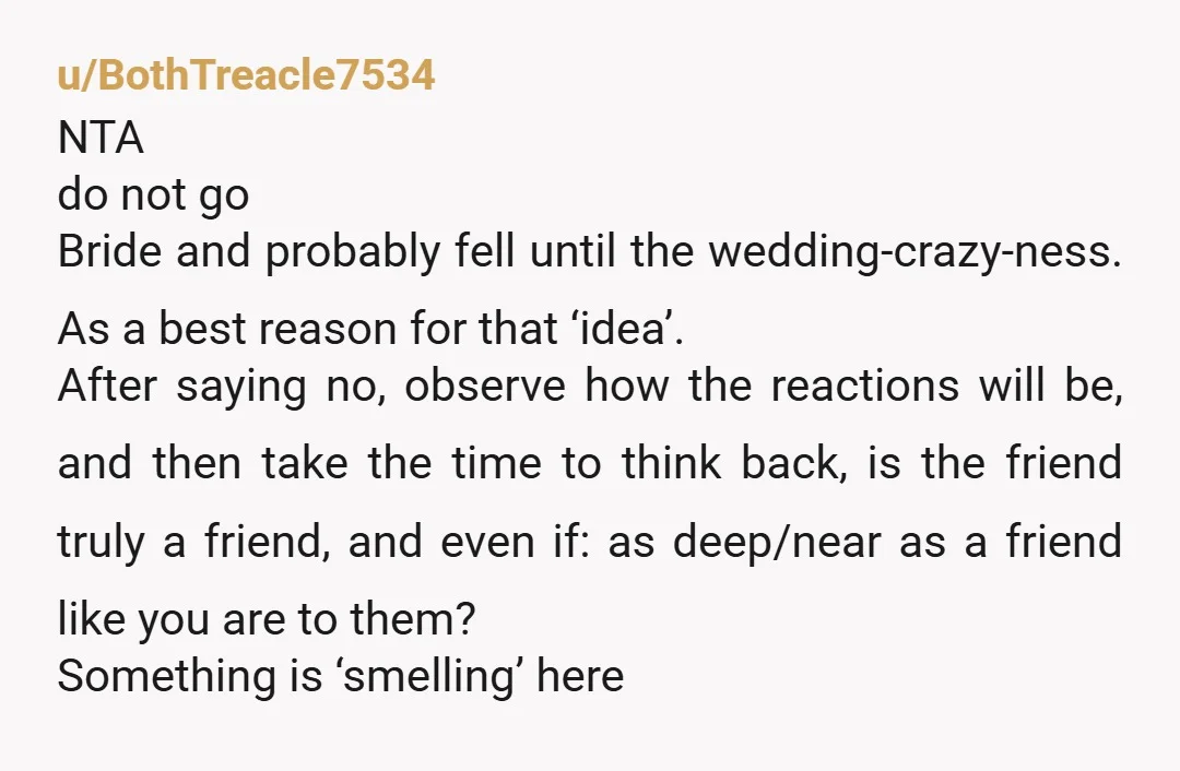 u/BothTreacle7534 NTA do not go Bride and probably fell until the wedding-crazy-ness. As a best reason for that ‘idea’. After saying no, observe how the reactions will be, and then...