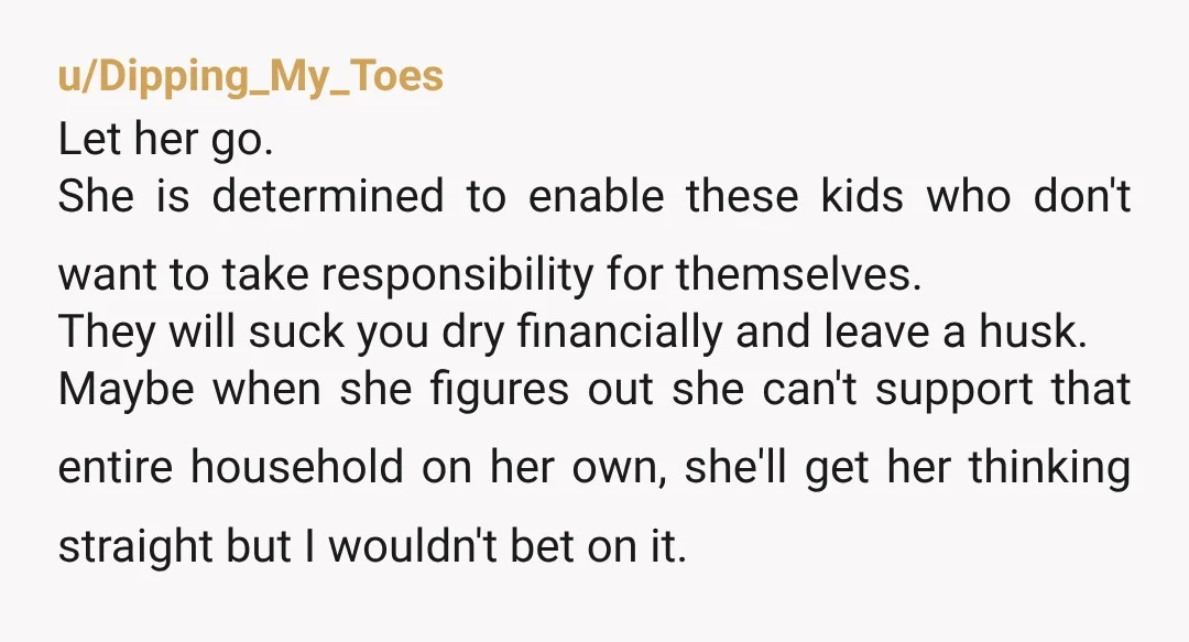 u/Dipping_My_Toes Let her go. She is determined to enable these kids who don't want to take responsibility for themselves. They will suck you dry financially and leave a husk. Maybe...