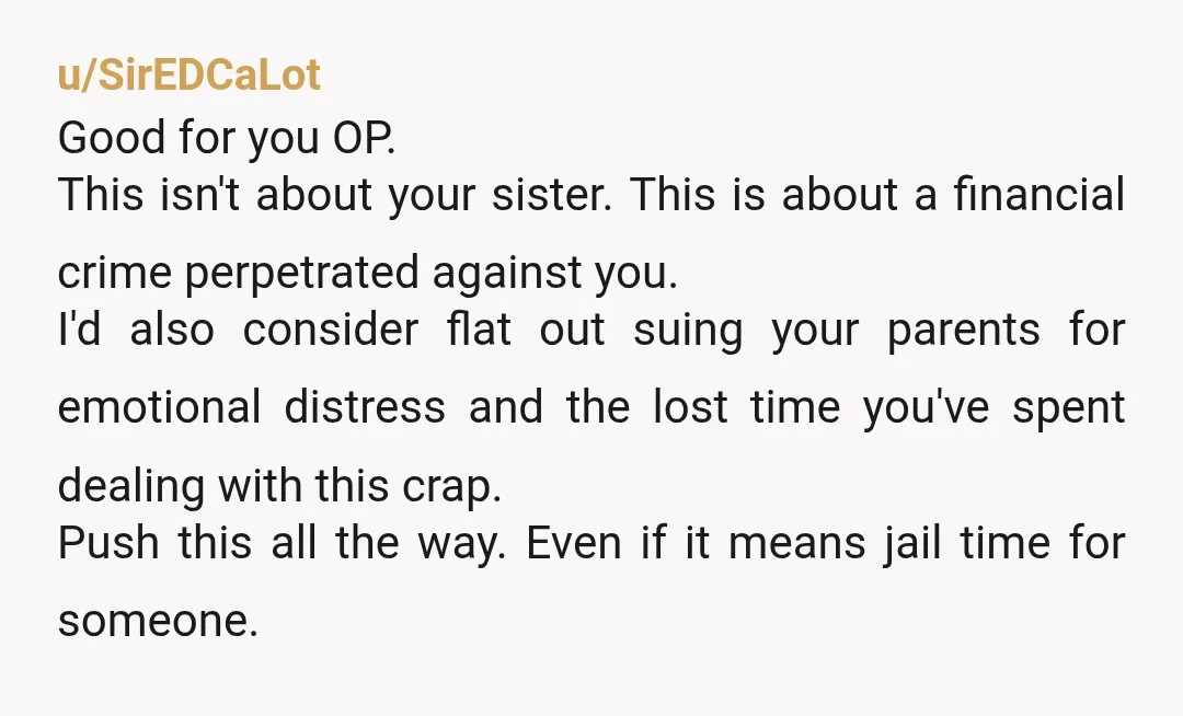 u/SirEDCaLot Good for you OP. This isn't about your sister. This is about a financial crime perpetrated against you. I'd also consider flat out suing your parents for emotional distress...