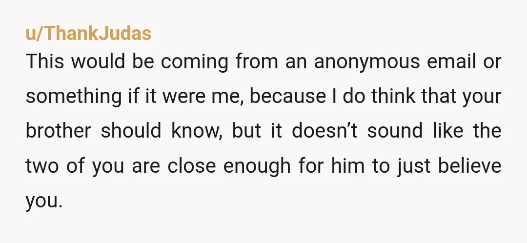u/ThankJudas This would be coming from an anonymous email or something if it were me, because I do think that your brother should know, but it doesn’t sound like the...