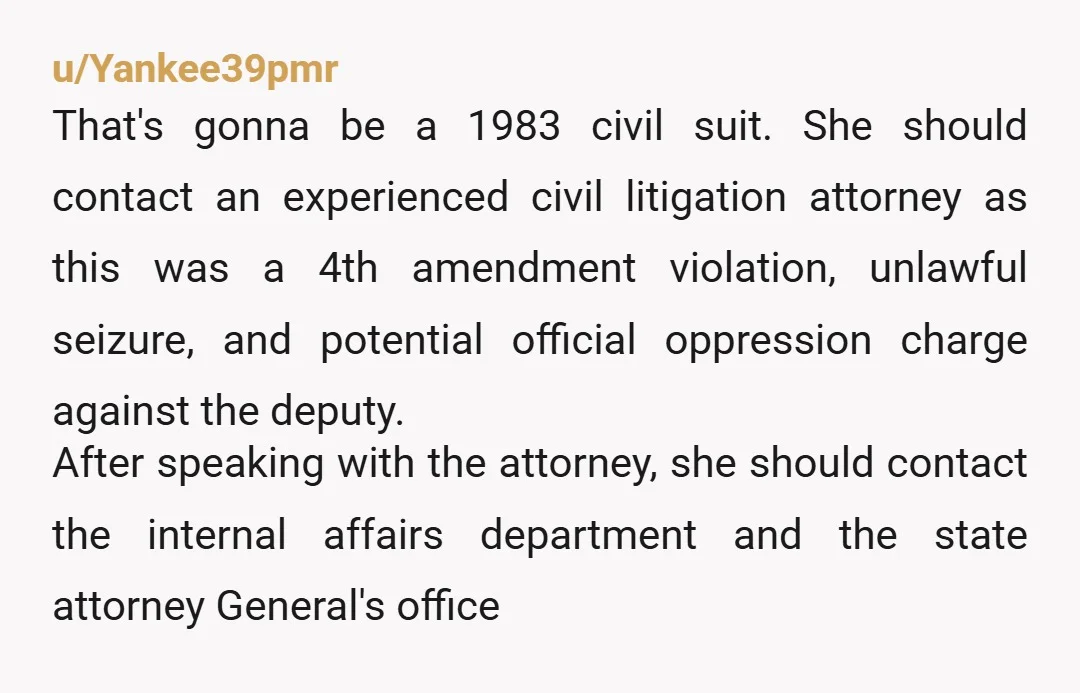 u/Yankee39pmr That's gonna be a 1983 civil suit. She should contact an experienced civil litigation attorney as this was a 4th amendment violation, unlawful seizure, and potential official oppression charge...