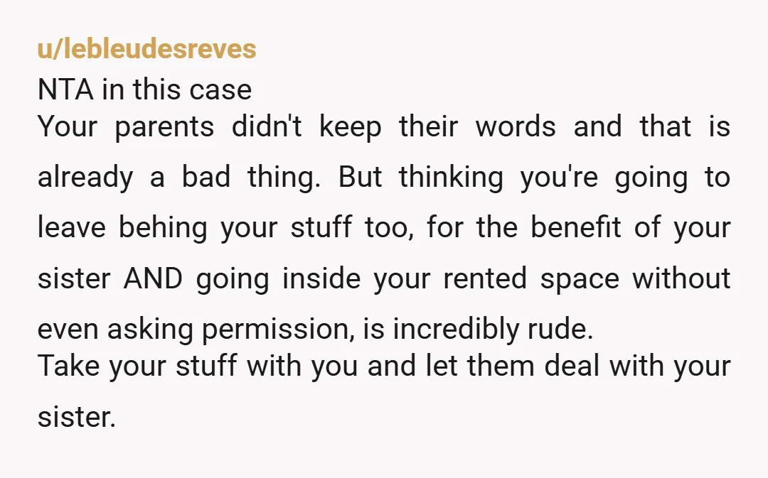 u/SnooMuffins5160 HEAVY NTA. they clearly favour your sister. they expected you to leave your items so she wouldnt have to work for anything? yet it sounds like you had to...