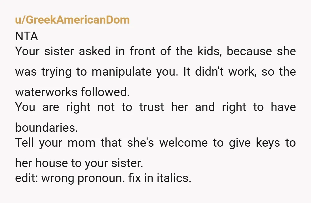 u/GreekAmericanDom NTA Your sister asked in front of the kids, because she was trying to manipulate you. It didn't work, so the waterworks followed. You are right not to trust...