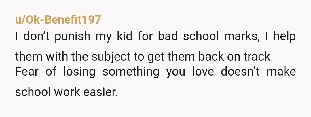 u/Ok-Benefit197 I don’t punish my kid for bad school marks, I help them with the subject to get them back on track. Fear of losing something you love doesn’t make...