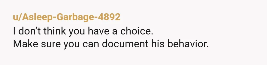 u/Asleep-Garbage-4892
I don’t think you have a choice.
Make sure you can document his behavior.