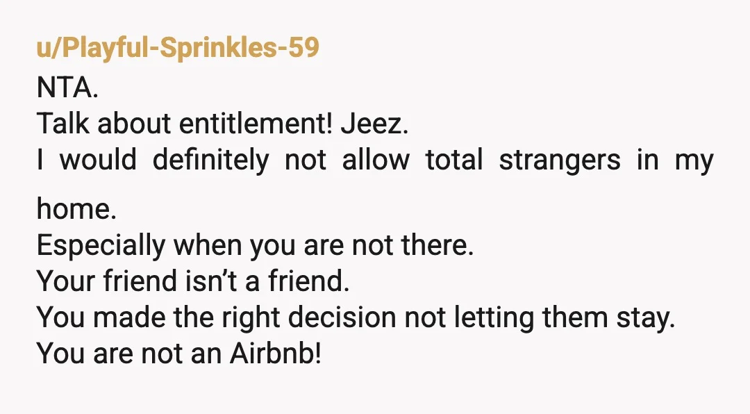 u/Playful-Sprinkles-59 NTA. Talk about entitlement! Jeez. I would definitely not allow total strangers in my home. Especially when you are not there. Your friend isn’t a friend. You made the...