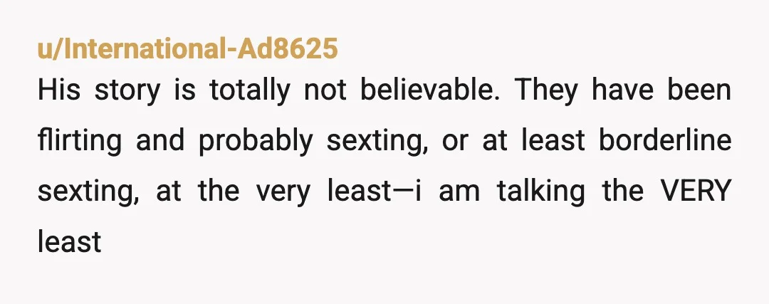 u/International-Ad8625
His story is totally not believable. They have been flirting and probably sexting, or at least borderline sexting, at the very least—i am talking the VERY least
