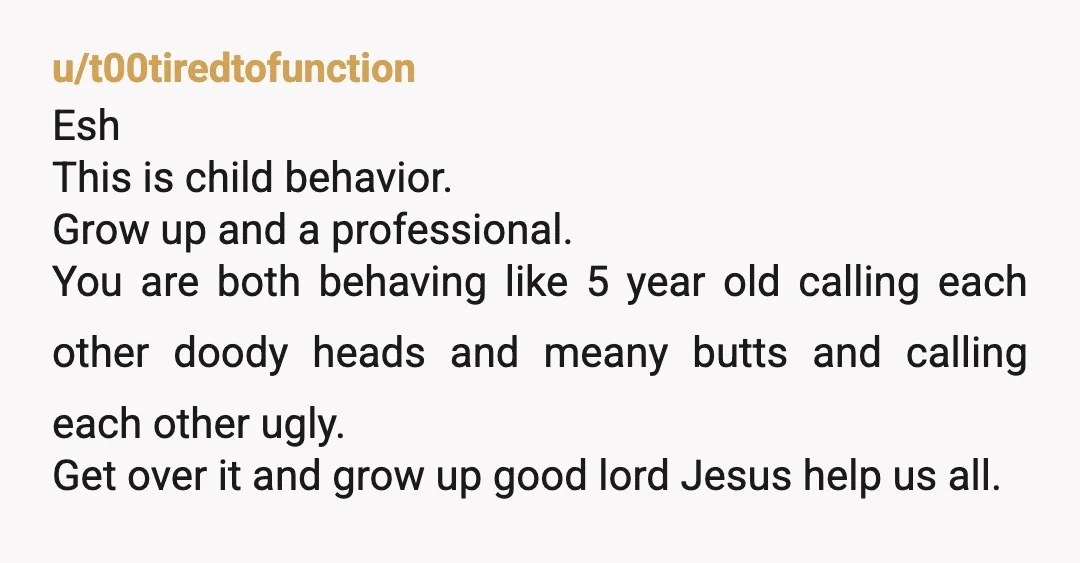 u/t00tiredtofunction Esh This is child behavior. Grow up and a professional.  You are both behaving like 5 year old calling each other doody heads and meany butts and calling each...