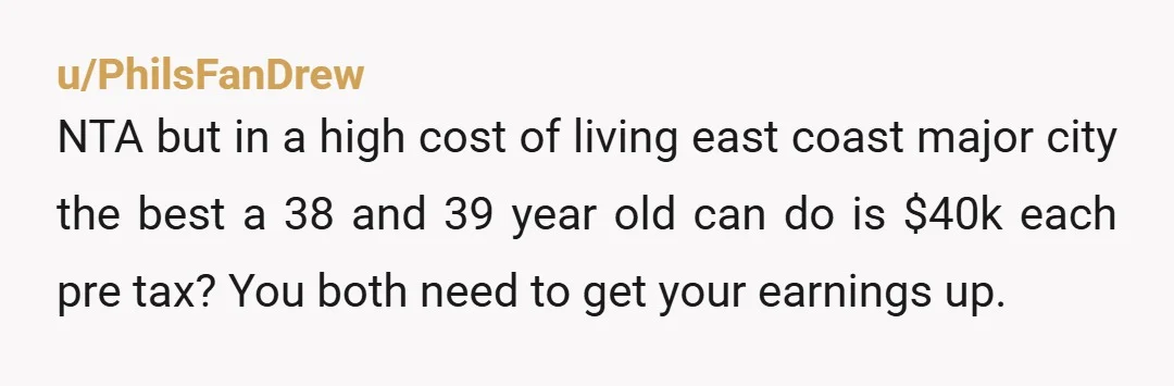 u/PhilsFanDrew NTA but in a high cost of living east coast major city the best a 38 and 39 year old can do is $40k each pre tax? You both...