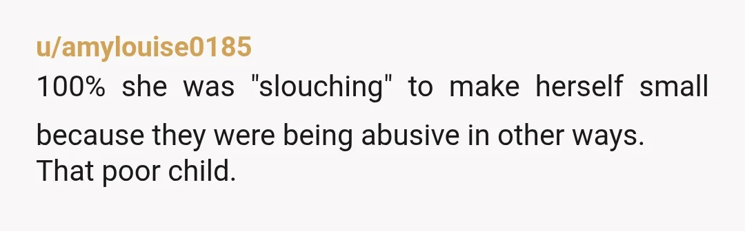 u/amylouise0185
100% she was "slouching" to make herself small because they were being abusive in other ways.
That poor child.