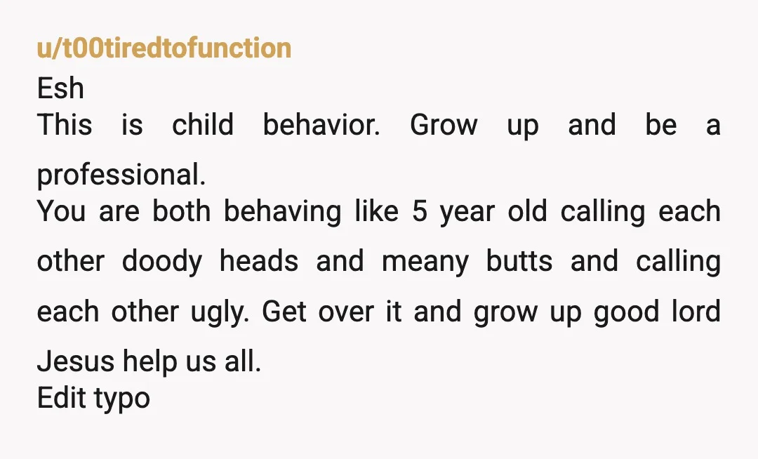 u/t00tiredtofunction Esh This is child behavior. Grow up and be a professional.  You are both behaving like 5 year old calling each other doody heads and meany butts and calling...