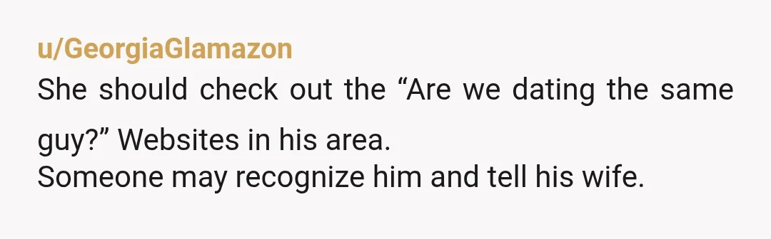 u/GeorgiaGlamazon
She should check out the “Are we dating the same guy?” Websites in his area.
Someone may recognize him and tell his wife.