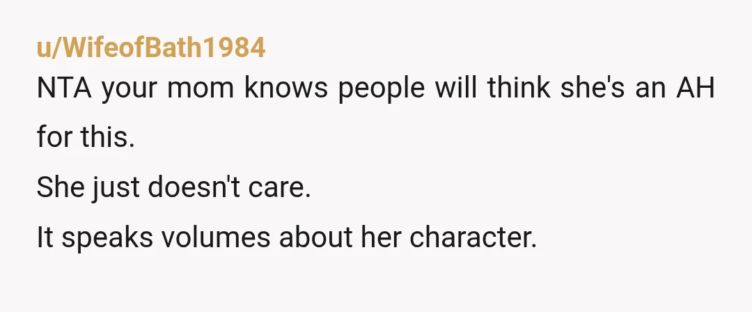 u/WifeofBath1984
NTA your mom knows people will think she's an AH for this.
She just doesn't care.
It speaks volumes about her character.