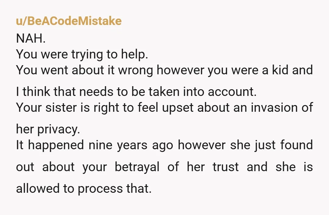 u/BeACodeMistake NAH. You were trying to help. You went about it wrong however you were a kid and I think that needs to be taken into account. Your sister is...