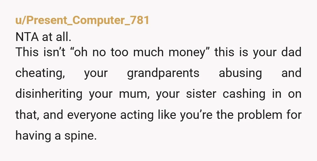 u/Present_Computer_781 NTA at all. This isn’t “oh no too much money” this is your dad cheating, your grandparents abusing and disinheriting your mum, your sister cashing in on that, and...