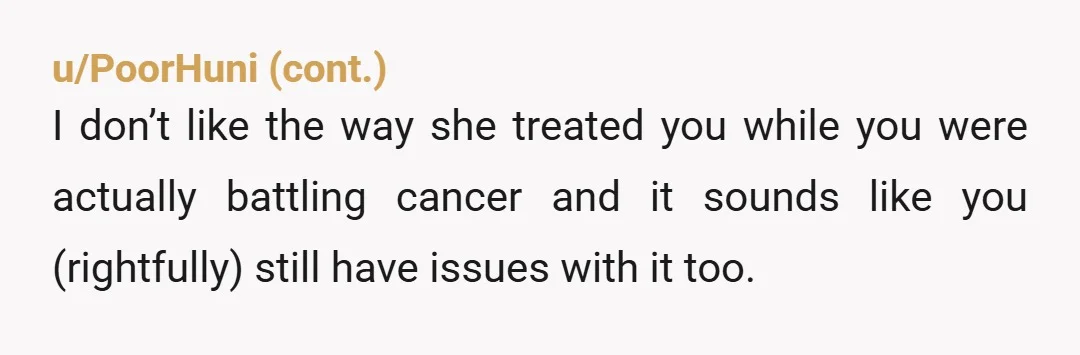 u/Dear-Midnight This is a really stupid argument to have. First, you've both suffered a great deal. While she hadn't developed breast cancer, depending on the genetic profile she had between...