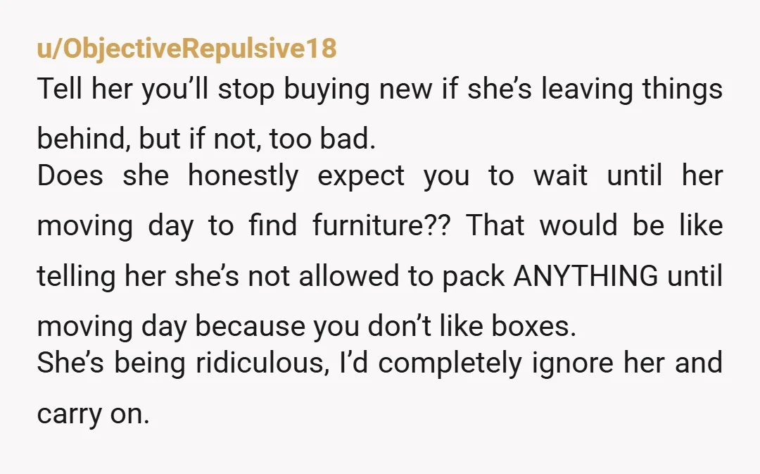 u/ObjectiveRepulsive18 Tell her you’ll stop buying new if she’s leaving things behind, but if not, too bad. Does she honestly expect you to wait until her moving day to find...
