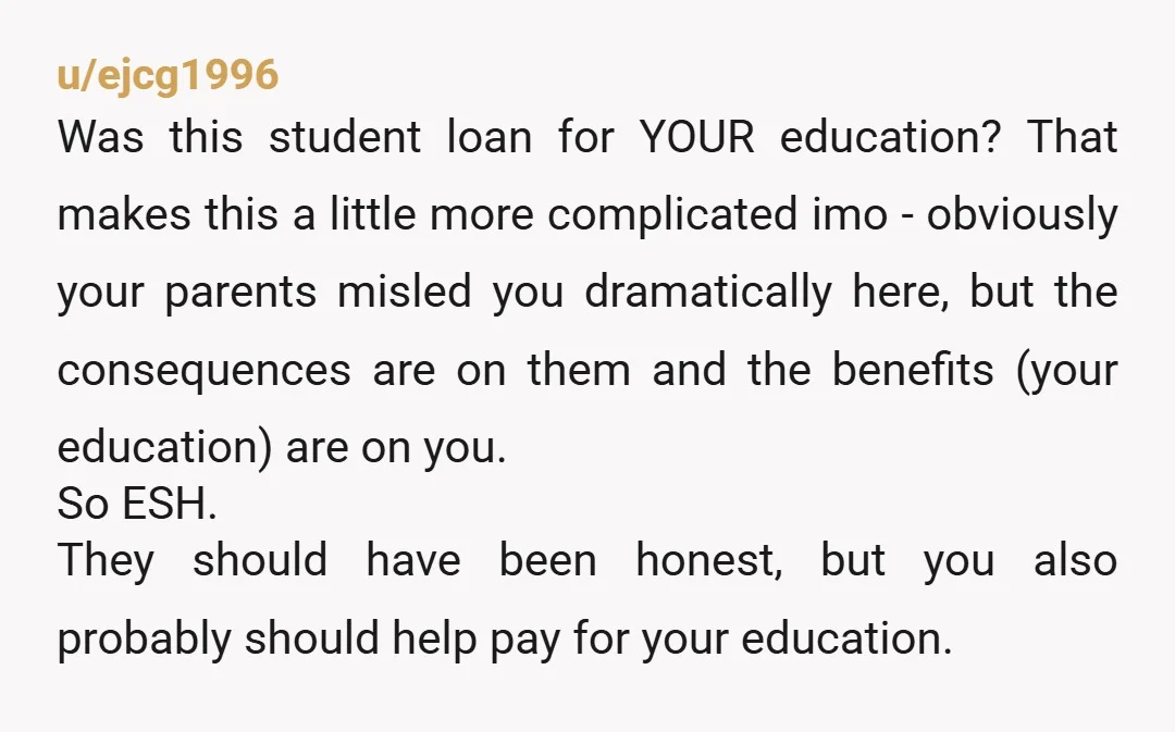 u/ejcg1996 Was this student loan for YOUR education? That makes this a little more complicated imo - obviously your parents misled you dramatically here, but the consequences are on them...