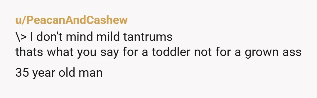 u/PeacanAndCashew
\> I don't mind mild tantrums
thats what you say for a toddler not for a grown ass 35 year old man