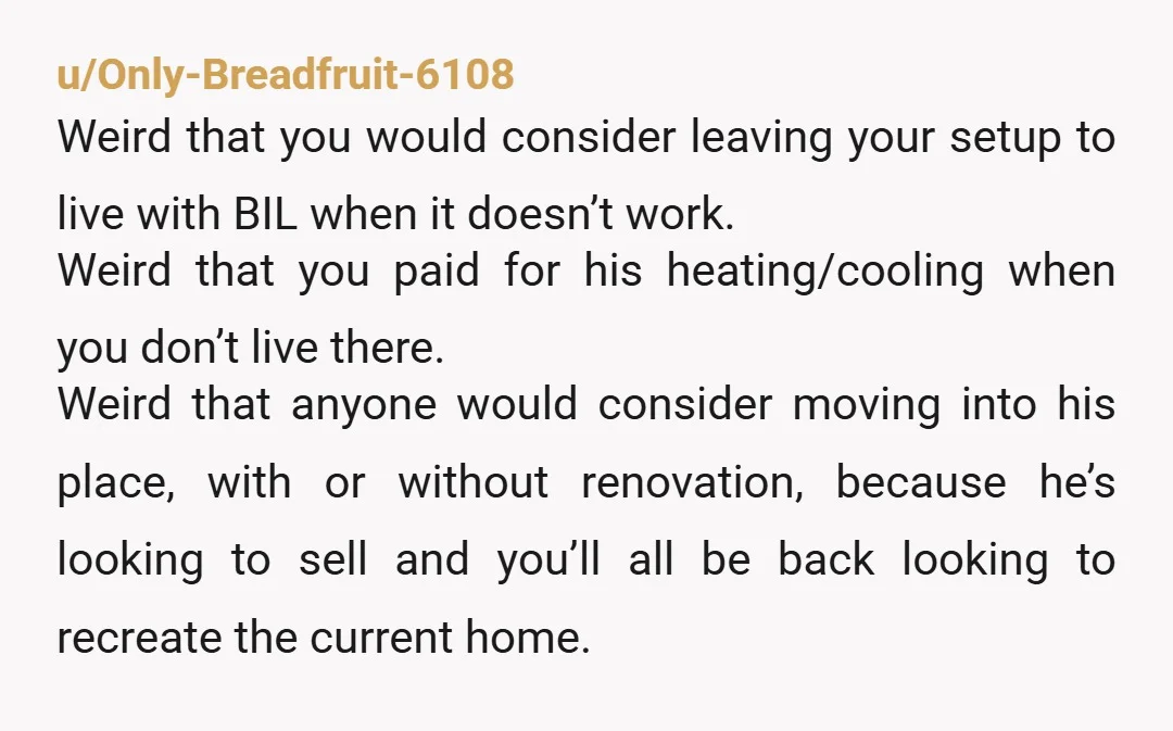 u/Only-Breadfruit-6108 Weird that you would consider leaving your setup to live with BIL when it doesn’t work. Weird that you paid for his heating/cooling when you don’t live there. Weird...